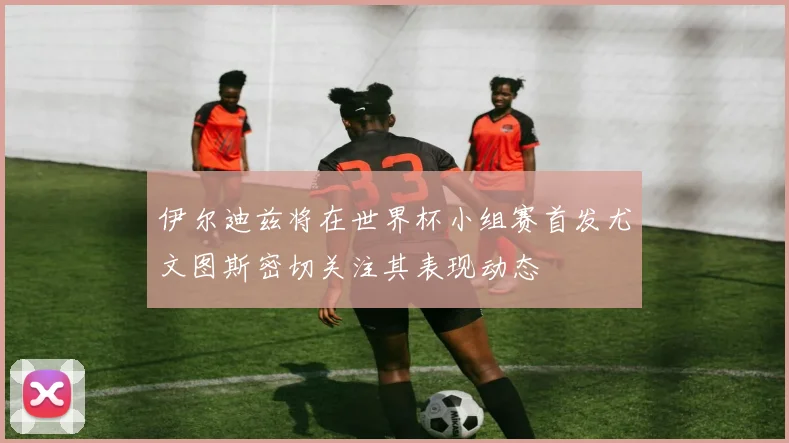 伊尔迪兹将在世界杯小组赛首发尤文图斯密切关注其表现动态