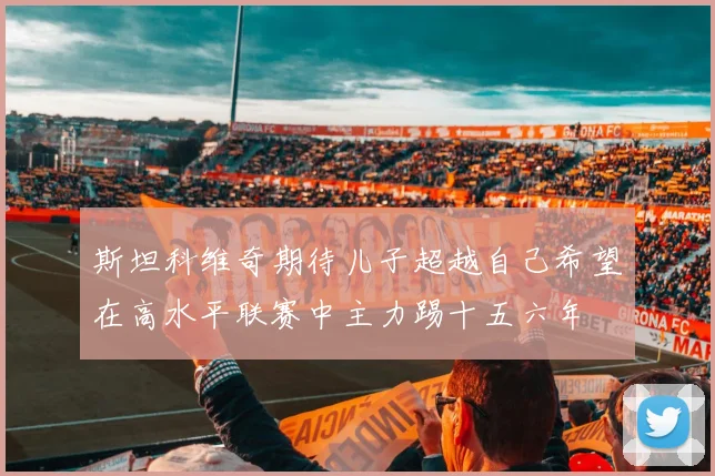 斯坦科维奇期待儿子超越自己希望在高水平联赛中主力踢十五六年
