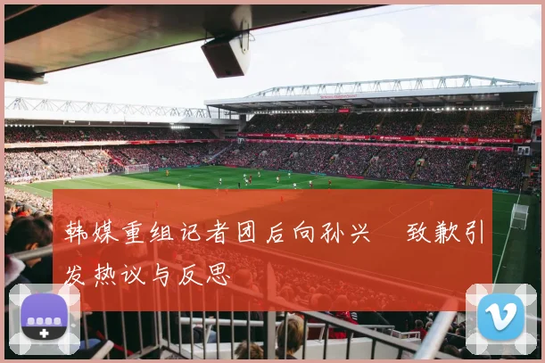 韩媒重组记者团后向孙兴慜致歉引发热议与反思