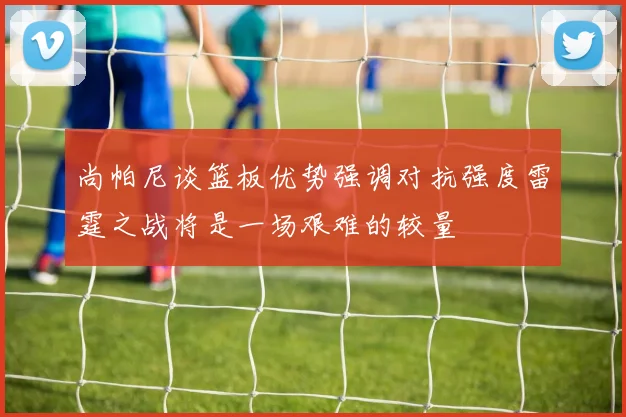 尚帕尼谈篮板优势强调对抗强度雷霆之战将是一场艰难的较量