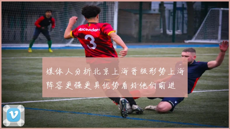 媒体人分析北京上海晋级形势上海阵容更强更具优势看好他们前进