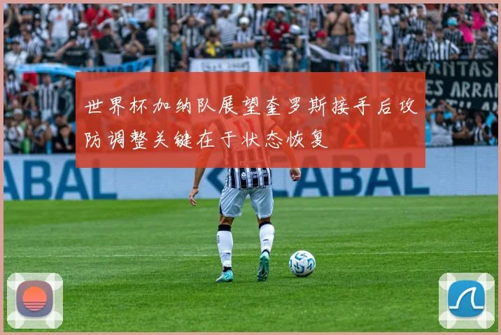 世界杯加纳队展望奎罗斯接手后攻防调整关键在于状态恢复