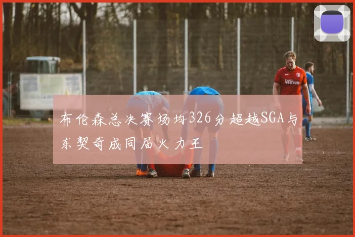 布伦森总决赛场均326分超越SGA与东契奇成同届火力王