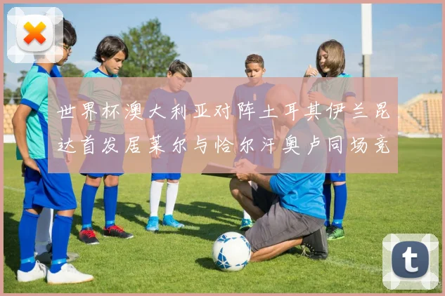 世界杯澳大利亚对阵土耳其伊兰昆达首发居莱尔与恰尔汗奥卢同场竞技