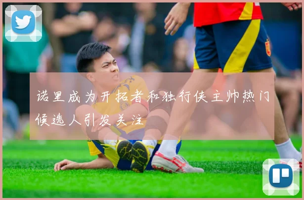 诺里成为开拓者和独行侠主帅热门候选人引发关注