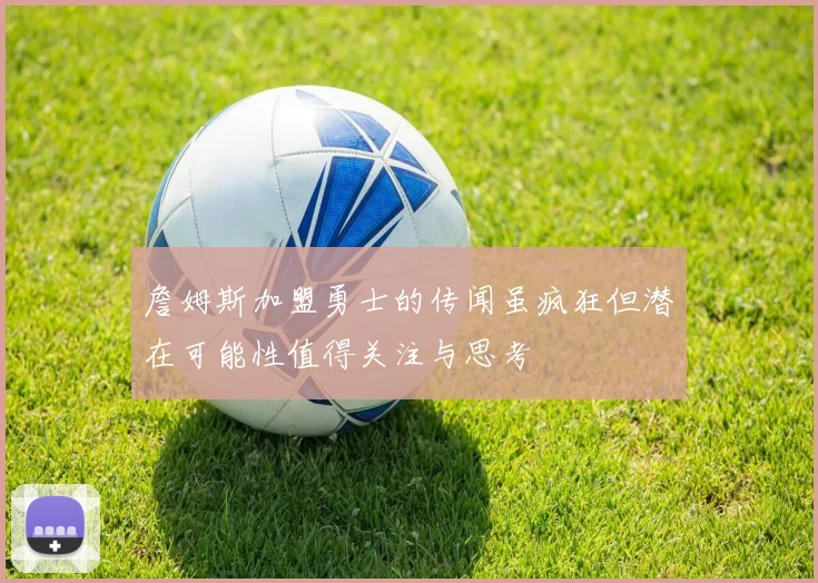詹姆斯加盟勇士的传闻虽疯狂但潜在可能性值得关注与思考