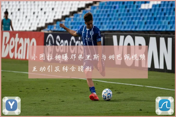 小图拉姆曝邓弗里斯与姆巴佩视频互动引发转会猜测