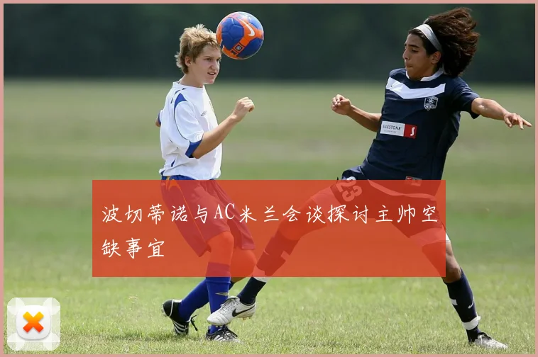 波切蒂诺与AC米兰会谈探讨主帅空缺事宜